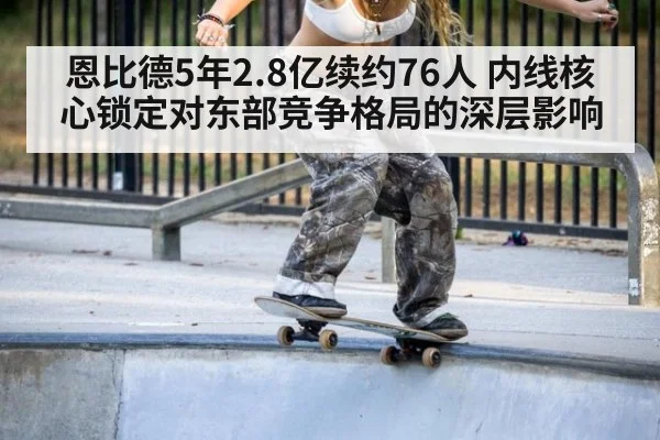 恩比德5年2.8亿续约76人 内线核心锁定对东部竞争格局的深层影响 - jiuyouhui