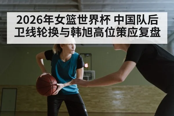 2026年女篮世界杯 中国队后卫线轮换与韩旭高位策应复盘 - jiuyouhui