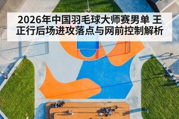 2026年中国羽毛球大师赛男单 王正行后场进攻落点与网前控制解析 - jiuyouhui