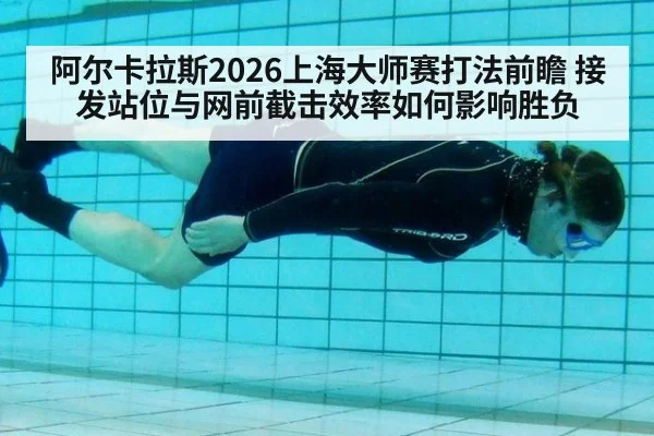 阿尔卡拉斯2026上海大师赛打法前瞻 接发站位与网前截击效率如何影响胜负 - jiuyouhui