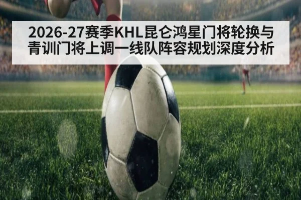 2026-27赛季KHL昆仑鸿星门将轮换与青训门将上调一线队阵容规划深度分析